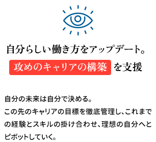 自分らしい働き方をアップデート。攻めのキャリアの構築を支援 自分の未来は自分で決める。この先のキャリアの目標を徹底管理しこれまでの経験とスキルの掛け合わせ、理想の自分へとピボットしていく。